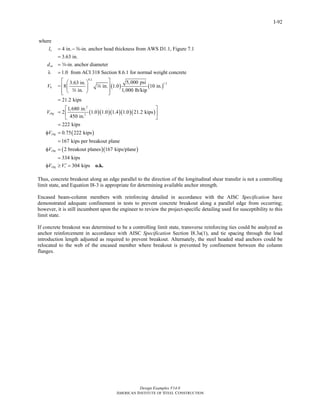Design Examples V14.0
AMERICAN INSTITUTE OF STEEL CONSTRUCTION
I-92
where
4 in. -in. anchor head thickness from AWS D1.1, Figure 7.1
3.63 in.
-in. anchor diameter
1.0 from ACI 318 Section 8.6.1 for normal weight concrete
3.63 in.
= 8
in
e
sa
b
l
d
V
= −
=
=
λ =
a
w
w
( ) ( )
( )( )( )( )( )
( )
( )( )
0.2
1.5
2
2
5,000 psi
in. 1.0 10 in.
. 1,000 lb/kip
21.2 kips
1,680 in.
2 1.0 1.0 1.4 1.0 21.2 kips
450 in.
222 kips
0.75 222 kips
167 kips per breakout plane
2 breakout planes 167 kips/plane
3
cbg
cbg
cbg
V
V
V
⎡ ⎤⎛ ⎞
⎢ ⎥⎜ ⎟
⎢ ⎥⎝ ⎠⎣ ⎦
=
⎡ ⎤
= ⎢ ⎥
⎣ ⎦
=
φ =
=
φ =
=
w
34 kips
304 kipscbg rV V ′φ ≥ = o.k.
Thus, concrete breakout along an edge parallel to the direction of the longitudinal shear transfer is not a controlling
limit state, and Equation I8-3 is appropriate for determining available anchor strength.
Encased beam-column members with reinforcing detailed in accordance with the AISC Specification have
demonstrated adequate confinement in tests to prevent concrete breakout along a parallel edge from occurring;
however, it is still incumbent upon the engineer to review the project-specific detailing used for susceptibility to this
limit state.
If concrete breakout was determined to be a controlling limit state, transverse reinforcing ties could be analyzed as
anchor reinforcement in accordance with AISC Specification Section I8.3a(1), and tie spacing through the load
introduction length adjusted as required to prevent breakout. Alternately, the steel headed stud anchors could be
relocated to the web of the encased member where breakout is prevented by confinement between the column
flanges.
Return to Table of Contents
 