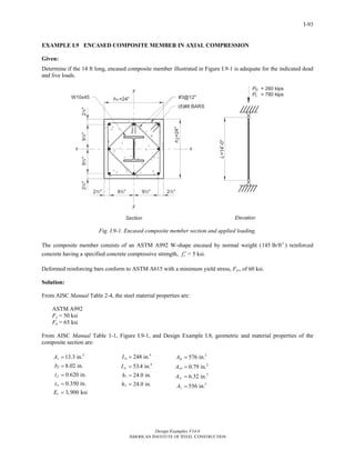 Design Examples V14.0
AMERICAN INSTITUTE OF STEEL CONSTRUCTION
I-93
EXAMPLE I.9 ENCASED COMPOSITE MEMBER IN AXIAL COMPRESSION
Given:
Determine if the 14 ft long, encased composite member illustrated in Figure I.9-1 is adequate for the indicated dead
and live loads.
Fig. I.9-1. Encased composite member section and applied loading.
The composite member consists of an ASTM A992 W-shape encased by normal weight ( 3
145 lb/ft ) reinforced
concrete having a specified concrete compressive strength, cf ′ = 5 ksi.
Deformed reinforcing bars conform to ASTM A615 with a minimum yield stress, Fyr, of 60 ksi.
Solution:
From AISC Manual Table 2-4, the steel material properties are:
ASTM A992
Fy = 50 ksi
Fu = 65 ksi
From AISC Manual Table 1-1, Figure I.9-1, and Design Example I.8, geometric and material properties of the
composite section are:
2
13.3 in.
8.02 in.
0.620 in.
0.350 in.
3,900 ksi
s
f
f
w
c
A
b
t
t
E
=
=
=
=
=
4
4
1
2
248 in.
53.4 in.
24.0 in.
24.0 in.
sx
sy
I
I
h
h
=
=
=
=
2
2
2
2
576 in.
0.79 in.
6.32 in.
556 in.
g
sri
sr
c
A
A
A
A
=
=
=
=
Return to Table of Contents
 