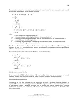 Design Examples V14.0
AMERICAN INSTITUTE OF STEEL CONSTRUCTION
I-94
The moment of inertia of the reinforcing bars about the elastic neutral axis of the composite section, Isr, is required
for composite member design and is calculated as follows:
( )
( ) ( )( ) ( )( )
4
4
4
2
1 1
2 24 2 2
4
1 in. for the diameter of a No. 8 bar
64
1 in.
64
0.0491 in.
=8 0.0491 in. 6 0.79 in. 9.50 in. 2 0.79 in. 0 in.
428 in.
b
b
sri
n n
sr sri sri i
i i
d
d
I
I I A e
= =
=
π
=
π
=
=
= +
+ +
=
∑ ∑
where
Asri = cross-sectional area of reinforcing bar i, in.2
Isri = moment of inertia of reinforcing bar i about its elastic neutral axis, in.4
Isr = moment of inertia of the reinforcing bars about the elastic neutral axis of the composite section, in.4
db = nominal diameter of reinforcing bar, in.
ei = eccentricity of reinforcing bar i with respect to the elastic neutral axis of the composite section, in.
n = number of reinforcing bars in composite section
Note that the elastic neutral axis for each direction of the section in question is located at the x-x and y-y axes
illustrated in Figure I.9-1, and that the moment of inertia calculated for the longitudinal reinforcement is valid about
either axis due to symmetry.
The moment of inertia values for the concrete about each axis are determined as:
( )
( )
4
4 4
4
4
4 4
4
24.0 in.
248 in. 428 in.
12
27,000 in.
24.0 in.
53.4 in. 428 in.
12
27,200 in.
cx gx sx srx
cy gy sy sry
I I I I
I I I I
= − −
= − −
=
= − −
= − −
=
Classify Section for Local Buckling
In accordance with AISC Specification Section I1.2, local buckling effects need not be considered for encased
composite members, thus all encased sections are treated as compact sections for strength calculations.
Material and Detailing Limitations
According to the User Note at the end of AISC Specification Section I1.1, the intent of the Specification is to
implement the noncomposite detailing provisions of ACI 318 in conjunction with the composite-specific provisions
of Specification Chapter I. Detailing provisions may be grouped into material related limits, transverse
reinforcement provisions, and longitudinal and structural steel reinforcement provisions as illustrated in the
following discussion.
Return to Table of Contents
 
