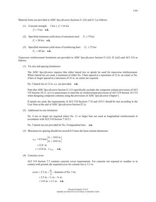 Design Examples V14.0
AMERICAN INSTITUTE OF STEEL CONSTRUCTION
I-95
Material limits are provided in AISC Specification Sections I1.1(2) and I1.3 as follows:
(1) Concrete strength: 3 ksi 10 ksicf ′≤ ≤
5 ksicf ′ = o.k.
(2) Specified minimum yield stress of structural steel: 75 ksiyF ≤
50 ksiyF = o.k.
(3) Specified minimum yield stress of reinforcing bars: 75 ksiyrF ≤
60 ksiyrF = o.k.
Transverse reinforcement limitations are provided in AISC Specification Section I1.1(3), I2.1a(2) and ACI 318 as
follows:
(1) Tie size and spacing limitations:
The AISC Specification requires that either lateral ties or spirals be used for transverse reinforcement.
Where lateral ties are used, a minimum of either No. 3 bars spaced at a maximum of 12 in. on center or No.
4 bars or larger spaced at a maximum of 16 in. on center are required.
No. 3 lateral ties at 12 in. o.c. are provided. o.k.
Note that AISC Specification Section I1.1(1) specifically excludes the composite column provisions of ACI
318 Section 10.13, so it is unnecessary to meet the tie reinforcement provisions of ACI 318 Section 10.13.8
when designing composite columns using the provisions of AISC Specification Chapter I.
If spirals are used, the requirements of ACI 318 Sections 7.10 and 10.9.3 should be met according to the
User Note at the end of AISC Specification Section I2.1a.
(2) Additional tie size limitation:
No. 4 ties or larger are required where No. 11 or larger bars are used as longitudinal reinforcement in
accordance with ACI 318 Section 7.10.5.1.
No. 3 lateral ties are provided for No. 8 longitudinal bars. o.k.
(3) Maximum tie spacing should not exceed 0.5 times the least column dimension:
1
2
24.0 in.
0.5min
24.0 in.
12.0 in.
12.0 in.
max
max
h
s
h
s s
=⎧ ⎫
= ⎨ ⎬
=⎩ ⎭
=
= ≤ o.k.
(4) Concrete cover:
ACI 318 Section 7.7 contains concrete cover requirements. For concrete not exposed to weather or in
contact with ground, the required cover for column ties is 12 in.
cover 2.5 in. diameter of No. 3 tie
2
2.5 in. in. in.
1.63 in. 1 in.
bd
= − −
= − −
= > o.k.
2 a
2
Return to Table of Contents
 