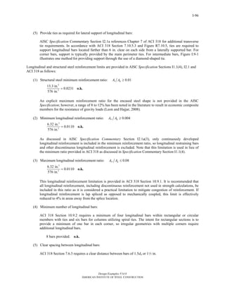 Design Examples V14.0
AMERICAN INSTITUTE OF STEEL CONSTRUCTION
I-96
(5) Provide ties as required for lateral support of longitudinal bars:
AISC Specification Commentary Section I2.1a references Chapter 7 of ACI 318 for additional transverse
tie requirements. In accordance with ACI 318 Section 7.10.5.3 and Figure R7.10.5, ties are required to
support longitudinal bars located farther than 6 in. clear on each side from a laterally supported bar. For
corner bars, support is typically provided by the main perimeter ties. For intermediate bars, Figure I.9-1
illustrates one method for providing support through the use of a diamond-shaped tie.
Longitudinal and structural steel reinforcement limits are provided in AISC Specification Sections I1.1(4), I2.1 and
ACI 318 as follows:
(1) Structural steel minimum reinforcement ratio: 0.01s gA A ≥
2
2
13.3 in.
0.0231
576 in.
= o.k.
An explicit maximum reinforcement ratio for the encased steel shape is not provided in the AISC
Specification; however, a range of 8 to 12% has been noted in the literature to result in economic composite
members for the resistance of gravity loads (Leon and Hajjar, 2008).
(2) Minimum longitudinal reinforcement ratio: 0.004sr gA A ≥
2
2
6.32 in.
0.0110
576 in.
= o.k.
As discussed in AISC Specification Commentary Section I2.1a(3), only continuously developed
longitudinal reinforcement is included in the minimum reinforcement ratio, so longitudinal restraining bars
and other discontinuous longitudinal reinforcement is excluded. Note that this limitation is used in lieu of
the minimum ratio provided in ACI 318 as discussed in Specification Commentary Section I1.1(4).
(3) Maximum longitudinal reinforcement ratio: 0.08sr gA A ≤
2
2
6.32 in.
0.0110
576 in.
= o.k.
This longitudinal reinforcement limitation is provided in ACI 318 Section 10.9.1. It is recommended that
all longitudinal reinforcement, including discontinuous reinforcement not used in strength calculations, be
included in this ratio as it is considered a practical limitation to mitigate congestion of reinforcement. If
longitudinal reinforcement is lap spliced as opposed to mechanically coupled, this limit is effectively
reduced to 4% in areas away from the splice location.
(4) Minimum number of longitudinal bars:
ACI 318 Section 10.9.2 requires a minimum of four longitudinal bars within rectangular or circular
members with ties and six bars for columns utilizing spiral ties. The intent for rectangular sections is to
provide a minimum of one bar in each corner, so irregular geometries with multiple corners require
additional longitudinal bars.
8 bars provided. o.k.
(5) Clear spacing between longitudinal bars:
ACI 318 Section 7.6.3 requires a clear distance between bars of 1.5db or 12 in.
Return to Table of Contents
 