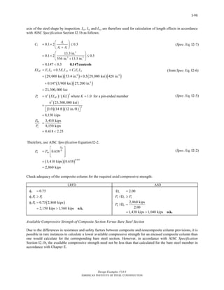 Design Examples V14.0
AMERICAN INSTITUTE OF STEEL CONSTRUCTION
I-98
axis of the steel shape by inspection. Icy, Isy and Isry are therefore used for calculation of length effects in accordance
with AISC Specification Section I2.1b as follows:
( )( ) ( )( )
( )( )
1
2
2 2
1
4 4
4
0.1 2 0.3
13.3 in.
0.1 2 0.3
556 in. 13.3 in.
0.147 0.3
0.5
29,000 ksi 53.4 in. 0.5 29,000 ksi 428 in.
0.147 3,900 ksi 27,200 in.
23,300,000 k
s
c s
eff s sy s sry c cy
A
C
A A
EI E I E I C E I
⎛ ⎞
= + ≤⎜ ⎟+⎝ ⎠
⎛ ⎞
= + ≤⎜ ⎟
+⎝ ⎠
= <
= + +
= +
+
=
0.147 controls
( ) ( )
( )
( )( )( )
22
2
2
si
/ where 1.0 for a pin-ended member
23,300,000 ksi
1.0 14 ft 12 in./ft
8,150 kips
3,410 kips
8,150 kips
0.418 2.25
Therefore, use AISC Equation I2-2.
0.6
e eff
no
e
n no
P EI KL K
P
P
Specification
P P
= π =
π
=
⎡ ⎤⎣ ⎦
=
=
= <
=
( )( )
0.418
58
3,410 kips 0.658
2,860 kips
no
e
P
P
⎡ ⎤
⎢ ⎥
⎢ ⎥⎣ ⎦
=
=
(Spec. Eq. I2-7)
(from Spec. Eq. I2-6)
(Spec. Eq. I2-5)
(Spec. Eq. I2-2)
Check adequacy of the composite column for the required axial compressive strength:
LRFD ASD
( )
0.75
0.75 2,860 kips
2,150 kips 1,560 kips
c
c n u
c n
P P
P
φ =
φ ≥
φ =
= > o.k.
2.00
/
2,860 kips
/
2.00
1,430 kips 1,040 kips
c
n c a
n c
P P
P
Ω =
Ω ≥
Ω =
= > o.k.
Available Compressive Strength of Composite Section Versus Bare Steel Section
Due to the differences in resistance and safety factors between composite and noncomposite column provisions, it is
possible in rare instances to calculate a lower available compressive strength for an encased composite column than
one would calculate for the corresponding bare steel section. However, in accordance with AISC Specification
Section I2.1b, the available compressive strength need not be less than that calculated for the bare steel member in
accordance with Chapter E.
Return to Table of Contents
 