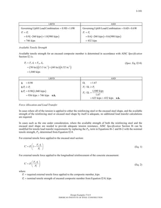 Design Examples V14.0
AMERICAN INSTITUTE OF STEEL CONSTRUCTION
I-101
LRFD ASD
Governing Uplift Load Combination 0.9D 1.0W= +
( ) ( )0.9 260 kips 1.0 980 kips
746 kips
r uP P=
= − +
=
Governing Uplift Load Combination 0.6D 0.6W= +
( ) ( )0.6 260 kips 0.6 980 kips
432 kips
r aP P=
= − +
=
Available Tensile Strength
Available tensile strength for an encased composite member is determined in accordance with AISC Specification
Section I2.1c.
( )( ) ( )( )2 2
50 ksi 13.3 in. 60 ksi 6.32 in.
1,040 kips
n y s ysr srP F A F A= +
= +
=
(Spec. Eq. I2-8)
LRFD ASD
( )
0.90
0.90 1,040 kips
936 kips 746 kips
t
t n u
t n
P P
P
φ =
φ ≥
φ =
= > o.k.
1.67
/
1,040 kips
/
1.67
623 kips 432 kips
t
n t a
n t
P P
P
Ω =
Ω ≥
Ω =
= > o.k.
Force Allocation and Load Transfer
In cases where all of the tension is applied to either the reinforcing steel or the encased steel shape, and the available
strength of the reinforcing steel or encased steel shape by itself is adequate, no additional load transfer calculations
are required.
In cases such as the one under consideration, where the available strength of both the reinforcing steel and the
encased steel shape are needed to provide adequate tension resistance, AISC Specification Section I6 can be
modified for tensile load transfer requirements by replacing the Pno term in Equations I6-1 and I6-2 with the nominal
tensile strength, Pn, determined from Equation I2-8.
For external tensile force applied to the encased steel section:
1
y s
r r
n
F A
V P
P
⎛ ⎞
′ = −⎜ ⎟
⎝ ⎠
(Eq. 1)
For external tensile force applied to the longitudinal reinforcement of the concrete encasement:
y s
r r
n
F A
V P
P
⎛ ⎞
′ = ⎜ ⎟
⎝ ⎠
(Eq. 2)
where
required external tensile force applied to the composite member, kips
nominal tensile strength of encased composite member from Equation I2-8, kips
r
n
P
P
=
=
Return to Table of Contents
 