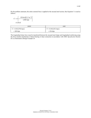 Design Examples V14.0
AMERICAN INSTITUTE OF STEEL CONSTRUCTION
I-102
Per the problem statement, the entire external force is applied to the encased steel section, thus Equation 1 is used as
follows:
( )( )2
50 ksi 13.3 in.
1
1,040 kips
0.361
r r
r
V P
P
⎡ ⎤
′ ⎢ ⎥= −
⎢ ⎥⎣ ⎦
=
LRFD ASD
( )0.361 746 kips
269 kips
rV ′ =
=
( )0.361 432 kips
156 kips
rV ′ =
=
The longitudinal shear force must be transferred between the encased steel shape and longitudinal reinforcing using
the force transfer mechanisms of direct bearing or shear connection in accordance with AISC Specification Section
I6.3 as illustrated in Design Example I.8.
Return to Table of Contents
 