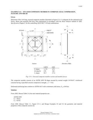 Design Examples V14.0
AMERICAN INSTITUTE OF STEEL CONSTRUCTION
I-103
EXAMPLE I.11 ENCASED COMPOSITE MEMBER IN COMBINED AXIAL COMPRESSION,
FLEXURE AND SHEAR
Given:
Determine if the 14 ft long, encased composite member illustrated in Figure I.11-1 is adequate for the indicated axial
forces, shears and moments that have been determined in accordance with the direct analysis method of AISC
Specification Chapter C for the controlling ASCE/SEI 7-10 load combinations.
LRFD ASD
Pr (kips) 1,170 879
Mr (kip-ft) 670 302
Vr (kips) 95.7 57.4
Fig. I.11-1. Encased composite member section and member forces.
The composite member consists of an ASTM A992 W-shape encased by normal weight ( 3
145 lb/ft ) reinforced
concrete having a specified concrete compressive strength, cf ′ = 5 ksi.
Deformed reinforcing bars conform to ASTM A615 with a minimum yield stress, Fyr, of 60 ksi.
Solution:
From AISC Manual Table 2-4, the steel material properties are:
ASTM A992
Fy = 50 ksi
Fu = 65 ksi
From AISC Manual Table 1-1, Figure I.11-1, and Design Examples I.8 and I.9, the geometric and material
properties of the composite section are:
Return to Table of Contents
 