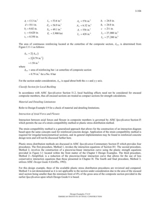 Design Examples V14.0
AMERICAN INSTITUTE OF STEEL CONSTRUCTION
I-104
2
13.3 in.
10.1 in.
8.02 in.
0.620 in.
0.350 in.
s
f
f
w
A
d
b
t
t
=
=
=
=
=
4
3
3
53.4 in.
54.9 in.
49.1 in.
3,900 ksi
sy
sx
sx
c
I
Z
S
E
=
=
=
=
2
2
2
4
576 in.
6.32 in.
556 in.
428 in.
g
sr
c
sr
A
A
A
I
=
=
=
=
1
2
4
4
24.0 in.
24.0 in.
2 in.
27,000 in.
27,200 in.
cx
cy
h
h
c
I
I
=
=
=
=
=
2
The area of continuous reinforcing located at the centerline of the composite section, Asrs, is determined from
Figure I.11-1 as follows:
( )
( )2
2
2
2 0.79 in.
1.58 in.
srs srsiA A=
=
=
where
2
area of reinforcing bar at centerline of composite section
0.79 in. for a No. 8 bar
srsiA i=
=
For the section under consideration, Asrs is equal about both the x-x and y-y axis.
Classify Section for Local Buckling
In accordance with AISC Specification Section I1.2, local buckling effects need not be considered for encased
composite members, thus all encased sections are treated as compact sections for strength calculations.
Material and Detailing Limitations
Refer to Design Example I.9 for a check of material and detailing limitations.
Interaction of Axial Force and Flexure
Interaction between axial forces and flexure in composite members is governed by AISC Specification Section I5
which permits the use of a strain compatibility method or plastic stress distribution method.
The strain compatibility method is a generalized approach that allows for the construction of an interaction diagram
based upon the same concepts used for reinforced concrete design. Application of the strain compatibility method is
required for irregular/nonsymmetrical sections, and its general implementation may be found in reinforced concrete
design texts and will not be discussed further here.
Plastic stress distribution methods are discussed in AISC Specification Commentary Section I5 which provides four
procedures. The first procedure, Method 1, invokes the interaction equations of Section H1. The second procedure,
Method 2, involves the construction of a piecewise-linear interaction curve using the plastic strength equations
provided in Figure I-1 located within the front matter of the Chapter I Design Examples. The third procedure,
Method 2—Simplified, is a reduction of the piecewise-linear interaction curve that allows for the use of less
conservative interaction equations than those presented in Chapter H. The fourth and final procedure, Method 3,
utilizes AISC Design Guide 6 (Griffis, 1992).
For this design example, three of the available plastic stress distribution procedures are reviewed and compared.
Method 3 is not demonstrated as it is not applicable to the section under consideration due to the area of the encased
steel section being smaller than the minimum limit of 4% of the gross area of the composite section provided in the
earlier Specification upon which Design Guide 6 is based.
Return to Table of Contents
 