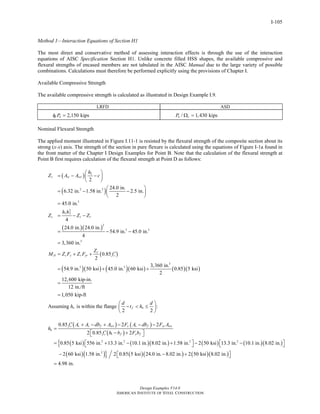 Design Examples V14.0
AMERICAN INSTITUTE OF STEEL CONSTRUCTION
I-105
Method 1—Interaction Equations of Section H1
The most direct and conservative method of assessing interaction effects is through the use of the interaction
equations of AISC Specification Section H1. Unlike concrete filled HSS shapes, the available compressive and
flexural strengths of encased members are not tabulated in the AISC Manual due to the large variety of possible
combinations. Calculations must therefore be performed explicitly using the provisions of Chapter I.
Available Compressive Strength
The available compressive strength is calculated as illustrated in Design Example I.9.
LRFD ASD
2,150 kipsc nPφ = / 1,430 kipsn cP Ω =
Nominal Flexural Strength
The applied moment illustrated in Figure I.11-1 is resisted by the flexural strength of the composite section about its
strong (x-x) axis. The strength of the section in pure flexure is calculated using the equations of Figure I-1a found in
the front matter of the Chapter I Design Examples for Point B. Note that the calculation of the flexural strength at
Point B first requires calculation of the flexural strength at Point D as follows:
( )
( )
( )( )
( )
( )( ) ( )( )
2
2 2
3
2
1 2
2
3 3
3
3
3 3
2
24.0 in.
6.32 in. 1.58 in. 2.5 in.
2
45.0 in.
4
24.0 in. 24.0 in.
54.9 in. 45.0 in.
4
3,360 in.
0.85
2
3,360 in.
54.9 in. 50 ksi 45.0 in. 60 ksi 0.8
2
r sr srs
c s r
c
D s y r yr c
h
Z A A c
h h
Z Z Z
Z
M Z F Z F f
⎛ ⎞
= − −⎜ ⎟
⎝ ⎠
⎛ ⎞
= − −⎜ ⎟
⎝ ⎠
=
= − −
= − −
=
′= + +
= + + ( )( )5 5 ksi
12,600 kip-in.
12 in./ft
1,050 kip-ft
=
=
Assuming is within the flange :
2 2
n f n
d d
h t h
⎛ ⎞
− < ≤⎜ ⎟
⎝ ⎠
( ) ( )
( )
( ) ( )( ) ( ) ( )( ){
( )( )} ( )( )
1
2 2 2 2
2
0.85 2 2
2 0.85 2
0.85 5 ksi 556 in. 13.3 in. 10.1 in. 8.02 in. 1.58 in. 2 50 ksi 13.3 in. 10.1 in. 8.02 in.
2 60 ksi 1.58 in. 2 0.85 5 ksi 24.0 in. 8.02 in. 2 50 ks
c c s f srs y s f yr srs
n
c f y f
f A A db A F A db F A
h
f h b F b
′ + − + − − −
=
′ − +⎡ ⎤⎣ ⎦
⎡ ⎤ ⎡ ⎤= + − + − −⎣ ⎦ ⎣ ⎦
− − + ( )( )i 8.02 in.
4.98 in.
⎡ ⎤⎣ ⎦
=
Return to Table of Contents
 