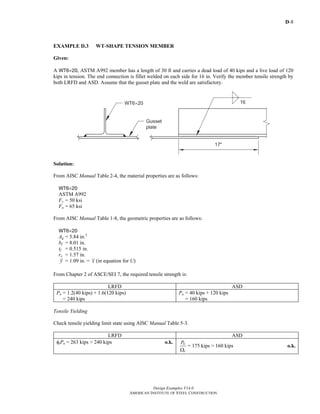 D-8
Design Examples V14.0
AMERICAN INSTITUTE OF STEEL CONSTRUCTION
EXAMPLE D.3 WT-SHAPE TENSION MEMBER
Given:
A WT6×20, ASTM A992 member has a length of 30 ft and carries a dead load of 40 kips and a live load of 120
kips in tension. The end connection is fillet welded on each side for 16 in. Verify the member tensile strength by
both LRFD and ASD. Assume that the gusset plate and the weld are satisfactory.
Solution:
From AISC Manual Table 2-4, the material properties are as follows:
WT6×20
ASTM A992
Fy = 50 ksi
Fu = 65 ksi
From AISC Manual Table 1-8, the geometric properties are as follows:
WT6×20
Ag = 5.84 in.2
bf = 8.01 in.
tf = 0.515 in.
rx = 1.57 in.
y = 1.09 in. = x (in equation for U)
From Chapter 2 of ASCE/SEI 7, the required tensile strength is:
LRFD ASD
Pu = 1.2(40 kips) + 1.6(120 kips)
= 240 kips
Pa = 40 kips + 120 kips
= 160 kips
Tensile Yielding
Check tensile yielding limit state using AISC Manual Table 5-3.
LRFD ASD
φtPn = 263 kips > 240 kips o.k. n
t
P
Ω
= 175 kips > 160 kips o.k.
Return to Table of Contents
 