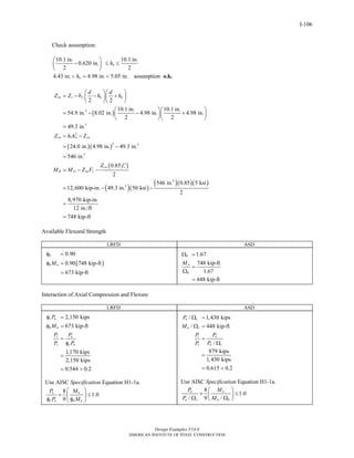 Design Examples V14.0
AMERICAN INSTITUTE OF STEEL CONSTRUCTION
I-106
Check assumption:
10.1 in. 10.1 in.
0.620 in.
2 2
4.43 in. 4.98 in. 5.05 in. assumption
n
n
h
h
⎛ ⎞
− ≤ ≤⎜ ⎟
⎝ ⎠
< = < o.k.
( )
( )( )
( )
( )( )
3
3
2
1
2 3
3
3
2 2
10.1 in. 10.1 in.
54.9 in. 8.02 in. 4.98 in. 4.98 in.
2 2
49.3 in.
24.0 in. 4.98 in. 49.3 in.
546 in.
0.85
2
5
12,600 kip-in. 49.3 in. 50 ksi
sn s f n n
cn n sn
cn c
B D sn y
d d
Z Z b h h
Z h h Z
Z f
M M Z F
⎛ ⎞⎛ ⎞
= − − +⎜ ⎟⎜ ⎟
⎝ ⎠⎝ ⎠
⎛ ⎞⎛ ⎞
= − − +⎜ ⎟⎜ ⎟
⎝ ⎠⎝ ⎠
=
= −
= −
=
′
= − −
= − −
( )( )( )3
46 in. 0.85 5 ksi
2
8,970 kip-in.
12 in./ft
748 kip-ft
=
=
Available Flexural Strength
LRFD ASD
( )
0.90
0.90 748 kip-ft
673 kip-ft
b
b nM
φ =
φ =
=
1.67
748 kip-ft
1.67
448 kip-ft
b
n
b
M
Ω =
=
Ω
=
Interaction of Axial Compression and Flexure
LRFD ASD
2,150 kips
673 kip-ft
1,170 kips
2,150 kips
0.544 0.2
c n
b n
r u
c c n
P
M
P P
P P
φ =
φ =
=
φ
=
= >
Use AISC Specification Equation H1-1a.
8
1.0
9
u u
c n b n
P M
P M
⎛ ⎞
+ ≤⎜ ⎟
φ φ⎝ ⎠
/ 1,430 kips
/ 448 kip-ft
/
879 kips
1,430 kips
0.615 0.2
n c
n c
r a
c n c
P
M
P P
P P
Ω =
Ω =
=
Ω
=
= >
Use AISC Specification Equation H1-1a.
8
1.0
/ 9 /
a a
n c n b
P M
P M
⎛ ⎞
+ ≤⎜ ⎟Ω Ω⎝ ⎠
Return to Table of Contents
 