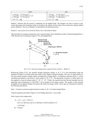 Design Examples V14.0
AMERICAN INSTITUTE OF STEEL CONSTRUCTION
I-107
LRFD ASD
1,170 kips 8 670 kip-ft
1.0
2,150 kips 9 673 kip-ft
1.43 1.0
⎛ ⎞
+ ≤⎜ ⎟
⎝ ⎠
> n.g.
879 kips 8 302 kip-ft
1.0
1,430 kips 9 448 kip-ft
1.21 1.0
⎛ ⎞
+ ≤⎜ ⎟
⎝ ⎠
> n.g.
Method 1 indicates that the section is inadequate for the applied loads. The designer can elect to choose a new
section that passes the interaction check or re-analyze the current section using a less conservative design method
such as Method 2. The use of Method 2 is illustrated in the following section.
Method 2—Interaction Curves from the Plastic Stress Distribution Model
The procedure for creating an interaction curve using the plastic stress distribution model is illustrated graphically in
AISC Specification Commentary Figure C-I5.2, and repeated here.
Fig. C-I5.2. Interaction diagram for composite beam-columns – Method 2.
Referencing Figure C.I5.2, the nominal strength interaction surface A, B, C, D is first determined using the
equations of Figure I-1a found in the front matter of the Chapter I Design Examples. This curve is representative of
the short column member strength without consideration of length effects. A slenderness reduction factor, λ, is then
calculated and applied to each point to create surface A , B , C , D′ ′ ′ ′ . The appropriate resistance or safety factors are
then applied to create the design surface A ,B ,C ,D′′ ′′ ′′ ′′ . Finally, the required axial and flexural strengths from the
applicable load combinations of ASCE/SEI 7-10 are plotted on the design surface. The member is then deemed
acceptable for the applied loading if all points fall within the design surface. These steps are illustrated in detail by
the following calculations.
Step 1: Construct nominal strength interaction surface A, B, C, D without length effects
Using the equations provided in Figure I-1a for bending about the x-x axis yields:
Point A (pure axial compression):
( )( ) ( )( ) ( )( )2 2 2
0.85
13.3 in. 50 ksi 6.32 in. 60 ksi 0.85 5 ksi 556 in.
3,410 kips
0 kip-ft
A s y sr yr c c
A
P A F A F f A
M
′= + +
= + +
=
=
Return to Table of Contents
 