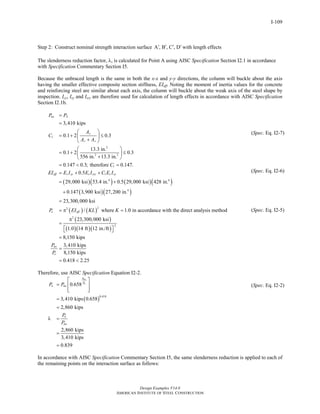 Design Examples V14.0
AMERICAN INSTITUTE OF STEEL CONSTRUCTION
I-109
Step 2: Construct nominal strength interaction surface A , B , C , D′ ′ ′ ′ with length effects
The slenderness reduction factor, λ, is calculated for Point A using AISC Specification Section I2.1 in accordance
with Specification Commentary Section I5.
Because the unbraced length is the same in both the x-x and y-y directions, the column will buckle about the axis
having the smaller effective composite section stiffness, EIeff. Noting the moment of inertia values for the concrete
and reinforcing steel are similar about each axis, the column will buckle about the weak axis of the steel shape by
inspection. Icy, Isy and Isry are therefore used for calculation of length effects in accordance with AISC Specification
Section I2.1b.
( )( ) ( )( )
( )
1
2
2 2
1
1
4 4
3,410 kips
0.1 2 0.3
13.3 in.
0.1 2 0.3
556 in. 13.3 in.
0.147 0.3; therefore 0.147.
0.5
29,000 ksi 53.4 in. 0.5 29,000 ksi 428 in.
0.147 3,900 ksi 2
no A
s
c s
eff s sy s sry c cy
P P
A
C
A A
C
EI E I E I C E I
=
=
⎛ ⎞
= + ≤⎜ ⎟
+⎝ ⎠
⎛ ⎞
= + ≤⎜ ⎟
+⎝ ⎠
= < =
= + +
= +
+ ( )
( ) ( )
( )
( )( )( )
4
22
2
2
7,200 in.
23,300,000 ksi
/ where 1.0 in accordance with the direct analysis method
23,300,000 ksi
1.0 14 ft 12 in./ft
8,150 kips
3,410 kips
8,150 kips
0.418 2.25
e eff
no
e
P EI KL K
P
P
=
= π =
π
=
⎡ ⎤⎣ ⎦
=
=
= <
Therefore, use AISC Specification Equation I2-2.
( )
0.418
0.658
3,410 kips 0.658
2,860 kips
2,860 kips
3,410 kips
0.839
no
e
P
P
n no
n
no
P P
P
P
⎡ ⎤
= ⎢ ⎥
⎢ ⎥⎣ ⎦
=
=
λ =
=
=
(Spec. Eq. I2-7)
(Spec. Eq. I2-6)
(Spec. Eq. I2-5)
(Spec. Eq. I2-2)
In accordance with AISC Specification Commentary Section I5, the same slenderness reduction is applied to each of
the remaining points on the interaction surface as follows:
Return to Table of Contents
 