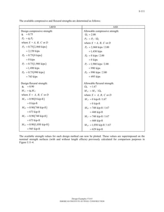 Design Examples V14.0
AMERICAN INSTITUTE OF STEEL CONSTRUCTION
I-111
The available compressive and flexural strengths are determined as follows:
LRFD ASD
Design compressive strength:
( )
( )
( )
( )
0.75
where = , , or
0.75 2,860 kips
2,150 kips
0.75 0 kips
0 kips
0.75 1,980 kips
1,490 kips
0.75 990 kips
743 kips
c
X c X
A
B
C
D
P P
X A B C D
P
P
P
P
′′′
′′
′′
′′
′′
φ =
= φ
=
=
=
=
=
=
=
=
Design flexural strength:
( )
( )
( )
( )
0.90
where , , or
0.90 0 kip-ft
0 kip-ft
0.90 748 kip-ft
673 kip-ft
0.90 748 kip-ft
673 kip-ft
0.90 1,050 kip-ft
945 kip-ft
b
X b X
A
B
C
D
M M
X A B C D
M
M
M
M
′′′
′′
′′
′′
′′
φ =
= φ
=
=
=
=
=
=
=
=
=
Allowable compressive strength:
2.00
/
where = , , or
2,860 kips / 2.00
1,430 kips
0 kips / 2.00
0 kips
1,980 kips / 2.00
990 kips
990 kips / 2.00
495 kips
c
X X c
A
B
C
D
P P
X A B C D
P
P
P
P
′′′
′′
′′
′′
′′
Ω =
= Ω
=
=
=
=
=
=
=
=
Allowable flexural strength:
1.67
/
where , , or
0 kip-ft /1.67
0 kip-ft
748 kip-ft /1.67
448 kip-ft
748 kip-ft /1.67
448 kip-ft
1,050 kip-ft /1.67
629 kip-ft
b
X X b
A
B
C
D
M M
X A B C D
M
M
M
M
′′′
′′
′′
′′
′′
Ω =
= Ω
=
=
=
=
=
=
=
=
=
The available strength values for each design method can now be plotted. These values are superimposed on the
nominal strength surfaces (with and without length effects) previously calculated for comparison purposes in
Figure I.11-4.
Return to Table of Contents
 