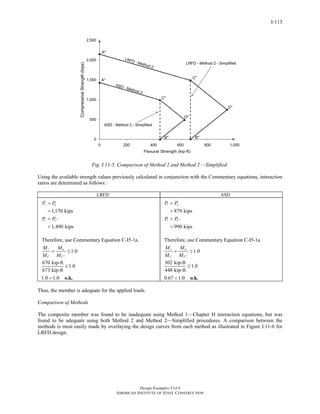 Design Examples V14.0
AMERICAN INSTITUTE OF STEEL CONSTRUCTION
I-113
Fig. I.11-5. Comparison of Method 2 and Method 2 —Simplified.
Using the available strength values previously calculated in conjunction with the Commentary equations, interaction
ratios are determined as follows:
LRFD ASD
1,170 kips
1,490 kips
r u
r C
P P
P P ′′
=
=
<
<
Therefore, use Commentary Equation C-I5-1a.
1.0
670 kip-ft
1.0
673 kip-ft
1.0 1.0
r u
C C
M M
M M ′′
= ≤
≤
= o.k.
879 kips
990 kips
r a
r C
P P
P P ′′
=
=
<
<
Therefore, use Commentary Equation C-I5-1a.
1.0
302 kip-ft
1.0
448 kip-ft
0.67 1.0
r a
C C
M M
M M ′′
= ≤
≤
< o.k.
Thus, the member is adequate for the applied loads.
Comparison of Methods
The composite member was found to be inadequate using Method 1—Chapter H interaction equations, but was
found to be adequate using both Method 2 and Method 2—Simplified procedures. A comparison between the
methods is most easily made by overlaying the design curves from each method as illustrated in Figure I.11-6 for
LRFD design.
Return to Table of Contents
 