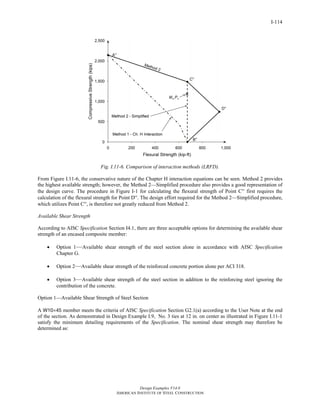Design Examples V14.0
AMERICAN INSTITUTE OF STEEL CONSTRUCTION
I-114
Fig. I.11-6. Comparison of interaction methods (LRFD).
From Figure I.11-6, the conservative nature of the Chapter H interaction equations can be seen. Method 2 provides
the highest available strength; however, the Method 2—Simplified procedure also provides a good representation of
the design curve. The procedure in Figure I-1 for calculating the flexural strength of Point C′′ first requires the
calculation of the flexural strength for Point D′′. The design effort required for the Method 2—Simplified procedure,
which utilizes Point C′′, is therefore not greatly reduced from Method 2.
Available Shear Strength
According to AISC Specification Section I4.1, there are three acceptable options for determining the available shear
strength of an encased composite member:
• Option 1—Available shear strength of the steel section alone in accordance with AISC Specification
Chapter G.
• Option 2—Available shear strength of the reinforced concrete portion alone per ACI 318.
• Option 3—Available shear strength of the steel section in addition to the reinforcing steel ignoring the
contribution of the concrete.
Option 1—Available Shear Strength of Steel Section
A W10×45 member meets the criteria of AISC Specification Section G2.1(a) according to the User Note at the end
of the section. As demonstrated in Design Example I.9, No. 3 ties at 12 in. on center as illustrated in Figure I.11-1
satisfy the minimum detailing requirements of the Specification. The nominal shear strength may therefore be
determined as:
Return to Table of Contents
 