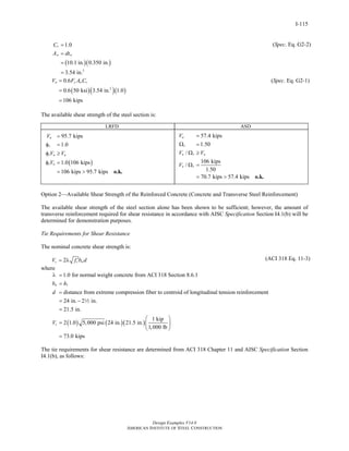 Design Examples V14.0
AMERICAN INSTITUTE OF STEEL CONSTRUCTION
I-115
( )( )
2
1.0
10.1 in. 0.350 in.
3.54 in.
v
w w
C
A dt
=
=
=
=
( )( )( )2
0.6
0.6 50 ksi 3.54 in. 1.0
106 kips
n y w vV F A C=
=
=
(Spec. Eq. G2-2)
(Spec. Eq. G2-1)
The available shear strength of the steel section is:
LRFD ASD
( )
95.7 kips
1.0
1.0 106 kips
106 kips 95.7 kips
u
v
v n u
v n
V
V V
V
=
φ =
φ ≥
φ =
= > o.k.
57.4 kips
1.50
/
106 kips
/
1.50
70.7 kips 57.4 kips
a
v
n v a
n v
V
V V
V
=
Ω =
Ω ≥
Ω =
= > o.k.
Option 2—Available Shear Strength of the Reinforced Concrete (Concrete and Transverse Steel Reinforcement)
The available shear strength of the steel section alone has been shown to be sufficient; however, the amount of
transverse reinforcement required for shear resistance in accordance with AISC Specification Section I4.1(b) will be
determined for demonstration purposes.
Tie Requirements for Shear Resistance
The nominal concrete shear strength is:
2c c wV f b d′= λ (ACI 318 Eq. 11-3)
where
( ) ( )
1
1.0 for normal weight concrete from ACI 318 Section 8.6.1
distance from extreme compression fiber to centroid of longitudinal tension reinforcement
24 in. 2 in.
21.5 in.
2 1.0 5,000 psi 24 in. 21.
w
c
b h
d
V
λ =
=
=
= −
=
=
2
( )
1 kip
5 in.
1,000 lb
73.0 kips
⎛ ⎞
⎜ ⎟
⎝ ⎠
=
The tie requirements for shear resistance are determined from ACI 318 Chapter 11 and AISC Specification Section
I4.1(b), as follows:
Return to Table of Contents
 