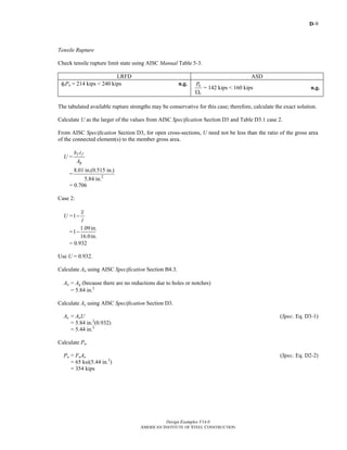 D-9
Design Examples V14.0
AMERICAN INSTITUTE OF STEEL CONSTRUCTION
Tensile Rupture
Check tensile rupture limit state using AISC Manual Table 5-3.
LRFD ASD
φtPn = 214 kips < 240 kips n.g. n
t
P
Ω
= 142 kips < 160 kips n.g.
The tabulated available rupture strengths may be conservative for this case; therefore, calculate the exact solution.
Calculate U as the larger of the values from AISC Specification Section D3 and Table D3.1 case 2.
From AISC Specification Section D3, for open cross-sections, U need not be less than the ratio of the gross area
of the connected element(s) to the member gross area.
U =
f f
g
b t
A
= 2
8.01 in.(0.515 in.)
5.84 in.
= 0.706
Case 2:
U =1
x
l
−
=
1.09in.
1
16.0in.
−
= 0.932
Use U = 0.932.
Calculate An using AISC Specification Section B4.3.
An = Ag (because there are no reductions due to holes or notches)
= 5.84 in.2
Calculate Ae using AISC Specification Section D3.
Ae = AnU (Spec. Eq. D3-1)
= 5.84 in.2
(0.932)
= 5.44 in.2
Calculate Pn.
Pn = FuAe (Spec. Eq. D2-2)
= 65 ksi(5.44 in.2
)
= 354 kips
Return to Table of Contents
 