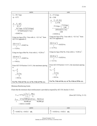 Design Examples V14.0
AMERICAN INSTITUTE OF STEEL CONSTRUCTION
I-116
LRFD ASD
95.7 kips
0.75
u
v
V =
φ =
( )
( )( )
95.7 kips 0.75 73.0 kips
0.75 60 ksi 21.5 in.
0.0423 in.
v u v c
v yr
A V V
s f d
− φ
=
φ
−
=
=
Using two legs of No. 3 ties with Av = 0.11 in.2
from
ACI 318 Appendix E:
( )2
2 0.11 in.
0.0423 in.
5.20 in.
s
s
=
=
Using two legs of the No. 4 ties with Av = 0.20 in.2
:
( )2
2 0.20 in.
0.0423 in.
9.46 in.
s
s
=
=
From ACI 318 Section 11.4.5.1, the maximum spacing
is:
2
21.5 in.
2
10.8 in.
max
d
s =
=
=
Use No. 3 ties at 5 in. o.c. or No. 4 ties at 9 in. o.c.
57.4 kips
2.00
a
v
V =
Ω =
( )
( )( )
73.0 kips
57.4 kips
2.00
60 ksi 21.5 in.
2.00
0.0324 in.
a c vv
yr v
V VA
s f d
− Ω
=
Ω
⎛ ⎞
−⎜ ⎟
⎝ ⎠=
=
Using two legs of No. 3 ties with Av = 0.11 in.2
from
ACI 318 Appendix E:
( )2
2 0.11 in.
0.0324 in.
6.79 in.
s
s
=
=
Using two legs of the No. 4 ties with Av = 0.20 in.2
:
( )2
2 0.20 in.
0.0324 in.
12.3 in.
s
s
=
=
From ACI 318 Section 11.4.5.1, the maximum spacing
is:
2
21.5 in.
2
10.8 in.
max
d
s =
=
=
Use No. 3 ties at 6 in. o.c. or No. 4 ties at 10 in. o.c.
Minimum Reinforcing Limits
Check that the minimum shear reinforcement is provided as required by ACI 318, Section 11.4.6.3.
( ) ( )
,
,
50
0.75
0.75 5,000 psi 24 in. 50 24 in.
60,000 psi 60,000 psi
0.0212 0.0200
w w
v min c
yr yr
v min
b s b s
A f
f f
A
s
⎛ ⎞
′= ≥⎜ ⎟
⎝ ⎠
= ≥
= ≥
(from ACI 318 Eq. 11-13)
LRFD ASD
0.0423 in. 0.0212vA
s
= > o.k. 0.0324 in. 0.0212vA
s
= > o.k.
Return to Table of Contents
 
