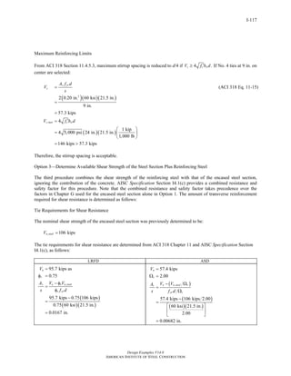Design Examples V14.0
AMERICAN INSTITUTE OF STEEL CONSTRUCTION
I-117
Maximum Reinforcing Limits
From ACI 318 Section 11.4.5.3, maximum stirrup spacing is reduced to d/4 if 4 .s c wV f b d′≥ If No. 4 ties at 9 in. on
center are selected:
( )( )( )
( )( )
2
,
2 0.20 in. 60 ksi 21.5 in.
9 in.
57.3 kips
4
1 kip
4 5,000 psi 24 in. 21.5 in.
1,000 lb
146 kips 57.3 kips
v yr
s
s max c w
A f d
V
s
V f b d
=
=
=
′=
⎛ ⎞
= ⎜ ⎟
⎝ ⎠
= >
(ACI 318 Eq. 11-15)
Therefore, the stirrup spacing is acceptable.
Option 3—Determine Available Shear Strength of the Steel Section Plus Reinforcing Steel
The third procedure combines the shear strength of the reinforcing steel with that of the encased steel section,
ignoring the contribution of the concrete. AISC Specification Section I4.1(c) provides a combined resistance and
safety factor for this procedure. Note that the combined resistance and safety factor takes precedence over the
factors in Chapter G used for the encased steel section alone in Option 1. The amount of transverse reinforcement
required for shear resistance is determined as follows:
Tie Requirements for Shear Resistance
The nominal shear strength of the encased steel section was previously determined to be:
, 106 kipsn steelV =
The tie requirements for shear resistance are determined from ACI 318 Chapter 11 and AISC Specification Section
I4.1(c), as follows:
LRFD ASD
( )
( )( )
,
95.7 kips as
0.75
95.7 kips 0.75 106 kips
0.75 60 ksi 21.5 in.
0.0167 in.
u
v
v u v n steel
v yr
V
A V V
s f d
=
φ =
− φ
=
φ
−
=
=
( )
( )
( )( )
,
57.4 kips
2.00
57.4 kips 106 kips 2.00
60 ksi 21.5 in.
2.00
0.00682 in.
a
v
a n steel vv
yr v
V
V VA
s f d
=
Ω =
− Ω
=
Ω
−
=
⎡ ⎤
⎢ ⎥
⎣ ⎦
=
Return to Table of Contents
 