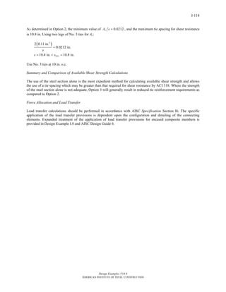 Design Examples V14.0
AMERICAN INSTITUTE OF STEEL CONSTRUCTION
I-118
As determined in Option 2, the minimum value of 0.0212vA s = , and the maximum tie spacing for shear resistance
is 10.8 in. Using two legs of No. 3 ties for Av:
( )2
2 0.11 in.
0.0212 in.
10.4 in. 10.8 in.max
s
s s
=
= < =
Use No. 3 ties at 10 in. o.c.
Summary and Comparison of Available Shear Strength Calculations
The use of the steel section alone is the most expedient method for calculating available shear strength and allows
the use of a tie spacing which may be greater than that required for shear resistance by ACI 318. Where the strength
of the steel section alone is not adequate, Option 3 will generally result in reduced tie reinforcement requirements as
compared to Option 2.
Force Allocation and Load Transfer
Load transfer calculations should be performed in accordance with AISC Specification Section I6. The specific
application of the load transfer provisions is dependent upon the configuration and detailing of the connecting
elements. Expanded treatment of the application of load transfer provisions for encased composite members is
provided in Design Example I.8 and AISC Design Guide 6.
Return to Table of Contents
 