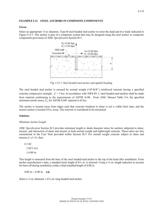 Design Examples V14.0
AMERICAN INSTITUTE OF STEEL CONSTRUCTION
I-119
EXAMPLE I.12 STEEL ANCHORS IN COMPOSITE COMPONENTS
Given:
Select an appropriate w-in.-diameter, Type B steel headed stud anchor to resist the dead and live loads indicated in
Figure I.12-1. The anchor is part of a composite system that may be designed using the steel anchor in composite
components provisions of AISC Specification Section I8.3.
Fig. I.12-1. Steel headed stud anchor and applied loading.
The steel headed stud anchor is encased by normal weight ( 3
145 lb/ft ) reinforced concrete having a specified
concrete compressive strength, cf ′ = 5 ksi. In accordance with AWS D1.1, steel headed stud anchors shall be made
from material conforming to the requirements of ASTM A108. From AISC Manual Table 2-6, the specified
minimum tensile stress, Fu, for ASTM A108 material is 65 ksi.
The anchor is located away from edges such that concrete breakout in shear is not a viable limit state, and the
nearest anchor is located 24 in. away. The concrete is considered to be uncracked.
Solution:
Minimum Anchor Length
AISC Specification Section I8.3 provides minimum length to shank diameter ratios for anchors subjected to shear,
tension, and interaction of shear and tension in both normal weight and lightweight concrete. These ratios are also
summarized in the User Note provided within Section I8.3. For normal weight concrete subject to shear and
tension, / 8h d ≥ , thus:
( )
8
8 in.
6.00 in.
h d≥
≥
≥
w
This length is measured from the base of the steel headed stud anchor to the top of the head after installation. From
anchor manufacturer’s data, a standard stock length of 6x in. is selected. Using a x-in. length reduction to account
for burn off during installation yields a final installed length of 6.00 in.
6.00 in. 6.00 in.= o.k.
Select a w-in.-diameter × 6x-in.-long headed stud anchor.
Return to Table of Contents
 