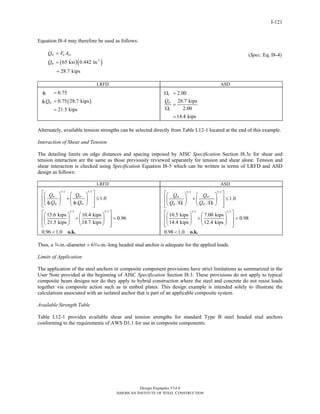 Design Examples V14.0
AMERICAN INSTITUTE OF STEEL CONSTRUCTION
I-121
Equation I8-4 may therefore be used as follows:
( )( )2
65 ksi 0.442 in.
28.7 kips
nt u sa
nt
Q F A
Q
=
=
=
(Spec. Eq. I8-4)
LRFD ASD
( )
0.75
0.75 28.7 kips
21.5 kips
t
t ntQ
φ =
φ =
=
2.00
28.7 kips
2.00
14.4 kips
t
nt
t
Q
Ω =
=
Ω
=
Alternately, available tension strengths can be selected directly from Table I.12-1 located at the end of this example.
Interaction of Shear and Tension
The detailing limits on edge distances and spacing imposed by AISC Specification Section I8.3c for shear and
tension interaction are the same as those previously reviewed separately for tension and shear alone. Tension and
shear interaction is checked using Specification Equation I8-5 which can be written in terms of LRFD and ASD
design as follows:
LRFD ASD
5/3 5/3
5/3 5/3
1.0
15.6 kips 10.4 kips
0.96
21.5 kips 18.7 kips
0.96 1.0
ut uv
t nt v nv
Q Q
Q Q
⎡ ⎤⎛ ⎞ ⎛ ⎞
⎢ ⎥+ ≤⎜ ⎟ ⎜ ⎟
φ φ⎢ ⎥⎝ ⎠ ⎝ ⎠⎣ ⎦
⎡ ⎤⎛ ⎞ ⎛ ⎞
⎢ ⎥+ =⎜ ⎟ ⎜ ⎟
⎢ ⎥⎝ ⎠ ⎝ ⎠⎣ ⎦
< o.k.
5/3 5/3
5/3 5/3
1.0
10.5 kips 7.00 kips
0.98
14.4 kips 12.4 kips
0.98 1.0
at av
nt t nv v
Q Q
Q Q
⎡ ⎤⎛ ⎞ ⎛ ⎞
⎢ ⎥+ ≤⎜ ⎟ ⎜ ⎟
Ω Ω⎢ ⎥⎝ ⎠ ⎝ ⎠⎣ ⎦
⎡ ⎤⎛ ⎞ ⎛ ⎞
⎢ ⎥+ =⎜ ⎟ ⎜ ⎟
⎢ ⎥⎝ ⎠ ⎝ ⎠⎣ ⎦
< o.k.
Thus, a w-in.-diameter × 6x-in.-long headed stud anchor is adequate for the applied loads.
Limits of Application
The application of the steel anchors in composite component provisions have strict limitations as summarized in the
User Note provided at the beginning of AISC Specification Section I8.3. These provisions do not apply to typical
composite beam designs nor do they apply to hybrid construction where the steel and concrete do not resist loads
together via composite action such as in embed plates. This design example is intended solely to illustrate the
calculations associated with an isolated anchor that is part of an applicable composite system.
Available Strength Table
Table I.12-1 provides available shear and tension strengths for standard Type B steel headed stud anchors
conforming to the requirements of AWS D1.1 for use in composite components.
Return to Table of Contents
 