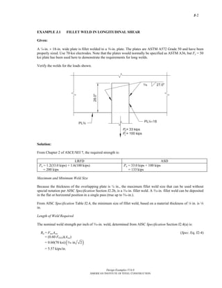 J-2
Design Examples V14.0
AMERICAN INSTITUTE OF STEEL CONSTRUCTION
EXAMPLE J.1 FILLET WELD IN LONGITUDINAL SHEAR
Given:
A ¼-in. × 18-in. wide plate is fillet welded to a a-in. plate. The plates are ASTM A572 Grade 50 and have been
properly sized. Use 70-ksi electrodes. Note that the plates would normally be specified as ASTM A36, but Fy = 50
ksi plate has been used here to demonstrate the requirements for long welds.
Verify the welds for the loads shown.
Solution:
From Chapter 2 of ASCE/SEI 7, the required strength is:
LRFD ASD
Pu = 1.2(33.0 kips) + 1.6(100 kips)
= 200 kips
Pa = 33.0 kips + 100 kips
= 133 kips
Maximum and Minimum Weld Size
Because the thickness of the overlapping plate is ¼ in., the maximum fillet weld size that can be used without
special notation per AISC Specification Section J2.2b, is a x-in. fillet weld. A x-in. fillet weld can be deposited
in the flat or horizontal position in a single pass (true up to c-in.).
From AISC Specification Table J2.4, the minimum size of fillet weld, based on a material thickness of 4 in. is 8
in.
Length of Weld Required
The nominal weld strength per inch of x-in. weld, determined from AISC Specification Section J2.4(a) is:
Rn = FnwAwe (Spec. Eq. J2-4)
= (0.60 FEXX)(Awe)
= 0.60(70 ksi) ( )in. 2x
= 5.57 kips/in.
Return to Table of Contents
 