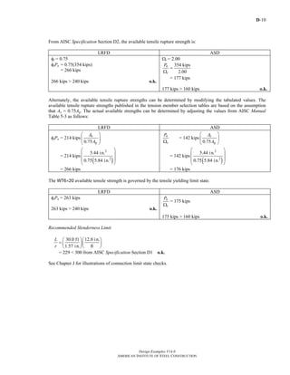 D-10
Design Examples V14.0
AMERICAN INSTITUTE OF STEEL CONSTRUCTION
From AISC Specification Section D2, the available tensile rupture strength is:
LRFD ASD
φt = 0.75
φtPn = 0.75(354 kips)
= 266 kips
266 kips > 240 kips o.k.
Ωt = 2.00
354 kips
2.00
n
t
P
=
Ω
= 177 kips
177 kips > 160 kips o.k.
Alternately, the available tensile rupture strengths can be determined by modifying the tabulated values. The
available tensile rupture strengths published in the tension member selection tables are based on the assumption
that Ae = 0.75Ag. The actual available strengths can be determined by adjusting the values from AISC Manual
Table 5-3 as follows:
LRFD ASD
φtPn = 214 kips
0.75
e
g
A
A
⎛ ⎞
⎜ ⎟
⎝ ⎠
= 214 kips
( )
2
2
5.44 in.
0.75 5.84 in.
⎛ ⎞
⎜ ⎟
⎜ ⎟
⎝ ⎠
= 266 kips
n
t
P
Ω
= 142 kips
0.75
e
g
A
A
⎛ ⎞
⎜ ⎟
⎝ ⎠
= 142 kips
( )
2
2
5.44 in.
0.75 5.84 in.
⎛ ⎞
⎜ ⎟
⎜ ⎟
⎝ ⎠
= 176 kips
The WT6×20 available tensile strength is governed by the tensile yielding limit state.
LRFD ASD
φtPn = 263 kips
263 kips > 240 kips o.k.
n
t
P
Ω
= 175 kips
175 kips > 160 kips o.k.
Recommended Slenderness Limit
30.0 ft 12.0 in.
1.57 in. ft
L
r
⎛ ⎞⎛ ⎞
= ⎜ ⎟⎜ ⎟
⎝ ⎠⎝ ⎠
= 229 < 300 from AISC Specification Section D1 o.k.
See Chapter J for illustrations of connection limit state checks.
Return to Table of Contents
 