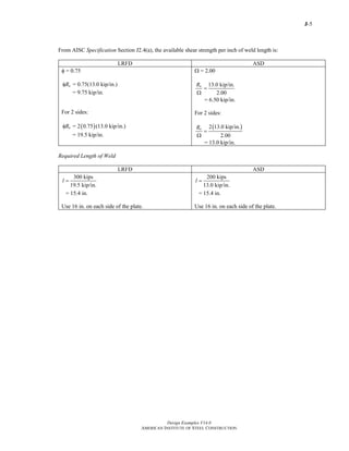 J-5
Design Examples V14.0
AMERICAN INSTITUTE OF STEEL CONSTRUCTION
From AISC Specification Section J2.4(a), the available shear strength per inch of weld length is:
LRFD ASD
φ = 0.75
= 0.75(13.0 kip/in.)nRφ
= 9.75 kip/in.
For 2 sides:
( )= 2 0.75 (13.0 kip/in.)nRφ
= 19.5 kip/in.
Ω = 2.00
13.0 kip/in.
2.00
nR
=
Ω
= 6.50 kip/in.
For 2 sides:
( )2 13.0 kip/in.
2.00
nR
=
Ω
= 13.0 kip/in.
Required Length of Weld
LRFD ASD
300 kips
19.5 kip/in.
l =
= 15.4 in.
Use 16 in. on each side of the plate.
200 kips
13.0 kip/in.
l =
= 15.4 in.
Use 16 in. on each side of the plate.
Return to Table of Contents
 