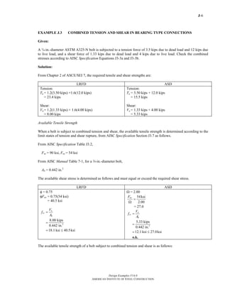 J-6
Design Examples V14.0
AMERICAN INSTITUTE OF STEEL CONSTRUCTION
EXAMPLE J.3 COMBINED TENSION AND SHEAR IN BEARING TYPE CONNECTIONS
Given:
A ¾-in.-diameter ASTM A325-N bolt is subjected to a tension force of 3.5 kips due to dead load and 12 kips due
to live load, and a shear force of 1.33 kips due to dead load and 4 kips due to live load. Check the combined
stresses according to AISC Specification Equations J3-3a and J3-3b.
Solution:
From Chapter 2 of ASCE/SEI 7, the required tensile and shear strengths are:
LRFD ASD
Tension:
Tu = 1.2(3.50 kips) +1.6(12.0 kips)
= 23.4 kips
Shear:
Vu = 1.2(1.33 kips) + 1.6(4.00 kips)
= 8.00 kips
Tension:
Ta = 3.50 kips + 12.0 kips
= 15.5 kips
Shear:
Va = 1.33 kips + 4.00 kips
= 5.33 kips
Available Tensile Strength
When a bolt is subject to combined tension and shear, the available tensile strength is determined according to the
limit states of tension and shear rupture, from AISC Specification Section J3.7 as follows.
From AISC Specification Table J3.2,
Fnt = 90 ksi, Fnv = 54 ksi
From AISC Manual Table 7-1, for a w-in.-diameter bolt,
Ab = 0.442 in.2
The available shear stress is determined as follows and must equal or exceed the required shear stress.
LRFD ASD
φ = 0.75
φFnv = 0.75(54 ksi)
= 40.5 ksi
2
8.00 kips
0.442 in.
18.1 ksi 40.5ksi
u
rv
b
V
f
A
=
=
= ≤
Ω = 2.00
54ksi
2.00
nvF
=
Ω
= 27.0
2
5.33 kips
0.442 in.
12.1 ksi 27.0ksi
a
rv
b
V
f
A
=
=
= ≤
o.k.
The available tensile strength of a bolt subject to combined tension and shear is as follows:
Return to Table of Contents
 