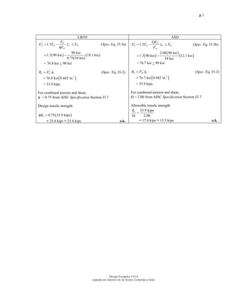 J-7
Design Examples V14.0
AMERICAN INSTITUTE OF STEEL CONSTRUCTION
LRFD ASD
( ) ( )
1.3 ( . Eq. J3.3a)
90 ksi
1.3 90 ksi 18.1 ksi
0.75(54 ksi)
nt
nt nt rv nt
nv
F
F F f F Spec
F
′ = − ≤
φ
= −
= 76.8 ksi < 90 ksi
n nt bR F A′= (Spec. Eq. J3-2)
( )2
76.8 ksi 0.442 in.=
= 33.9 kips
For combined tension and shear,
φ = 0.75 from AISC Specification Section J3.7
Design tensile strength:
( )0.75 33.9 kipsnRφ =
= 25.4 kips > 23.4 kips o.k.
( )
( )
( )
1.3 ( . Eq. J3.3b)
2.00 90 ksi
1.3 90 ksi 12.1 ksi
54 ksi
nt
nt nt rv nt
nv
F
F F f F Spec
F
Ω
′ = − ≤
= −
= 76.7 ksi < 90 ksi
n nt bR F A′= (Spec. Eq. J3-2)
( )2
76.7 ksi 0.442 in.=
= 33.9 kips
For combined tension and shear,
Ω = 2.00 from AISC Specification Section J3.7
Allowable tensile strength:
33.9 kips
2.00
nR
=
Ω
= 17.0 kips > 15.5 kips o.k.
Return to Table of Contents
 