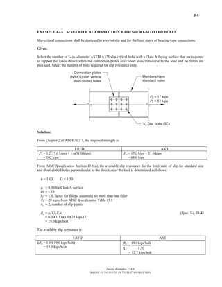 J-8
Design Examples V14.0
AMERICAN INSTITUTE OF STEEL CONSTRUCTION
EXAMPLE J.4A SLIP-CRITICAL CONNECTION WITH SHORT-SLOTTED HOLES
Slip-critical connections shall be designed to prevent slip and for the limit states of bearing-type connections.
Given:
Select the number of ¾-in.-diameter ASTM A325 slip-critical bolts with a Class A faying surface that are required
to support the loads shown when the connection plates have short slots transverse to the load and no fillers are
provided. Select the number of bolts required for slip resistance only.
Solution:
From Chapter 2 of ASCE/SEI 7, the required strength is:
LRFD ASD
Pu = 1.2(17.0 kips) + 1.6(51.0 kips)
= 102 kips
Pa = 17.0 kips + 51.0 kips
= 68.0 kips
From AISC Specification Section J3.8(a), the available slip resistance for the limit state of slip for standard size
and short-slotted holes perpendicular to the direction of the load is determined as follows:
φ = 1.00 Ω = 1.50
μ = 0.30 for Class A surface
Du = 1.13
hf = 1.0, factor for fillers, assuming no more than one filler
Tb = 28 kips, from AISC Specification Table J3.1
ns = 2, number of slip planes
Rn = μDuhfTbns (Spec. Eq. J3-4)
= 0.30(1.13)(1.0)(28 kips)(2)
= 19.0 kips/bolt
The available slip resistance is:
LRFD ASD
φRn = 1.00(19.0 kips/bolt)
= 19.0 kips/bolt
19.0kips/bolt
1.50
nR
=
Ω
= 12.7 kips/bolt
Return to Table of Contents
 