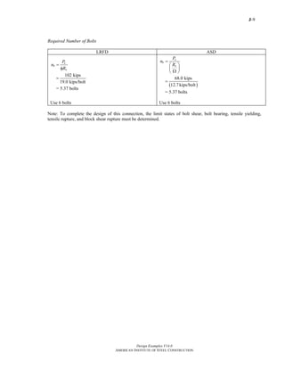 J-9
Design Examples V14.0
AMERICAN INSTITUTE OF STEEL CONSTRUCTION
Required Number of Bolts
LRFD ASD
u
b
n
P
n
R
=
φ
102 kips
19.0 kips/bolt
=
= 5.37 bolts
a
b
n
P
n
R
=
⎛ ⎞
⎜ ⎟
Ω⎝ ⎠
( )
68.0 kips
12.7kips/bolt
=
= 5.37 bolts
Use 6 bolts Use 6 bolts
Note: To complete the design of this connection, the limit states of bolt shear, bolt bearing, tensile yielding,
tensile rupture, and block shear rupture must be determined.
Return to Table of Contents
 