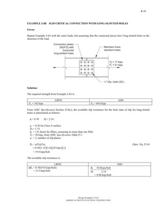 J-10
Design Examples V14.0
AMERICAN INSTITUTE OF STEEL CONSTRUCTION
EXAMPLE J.4B SLIP-CRITICAL CONNECTION WITH LONG-SLOTTED HOLES
Given:
Repeat Example J.4A with the same loads, but assuming that the connected pieces have long-slotted holes in the
direction of the load.
Solution:
The required strength from Example J.4A is:
LRFD ASD
Pu = 102 kips Pa = 68.0 kips
From AISC Specification Section J3.8(c), the available slip resistance for the limit state of slip for long-slotted
holes is determined as follows:
φ = 0.70 Ω = 2.14
μ = 0.30 for Class A surface
Du = 1.13
hf = 1.0, factor for fillers, assuming no more than one filler
Tb = 28 kips, from AISC Specification Table J3.1
ns = 2, number of slip planes
Rn = μDuhfTbns (Spec. Eq. J3-4)
( )( )( )( )0.30 1.13 1.0 28 kips 2=
= 19.0 kips/bolt
The available slip resistance is:
LRFD ASD
φRn = 0.70(19.0 kips/bolt)
= 13.3 kips/bolt
19.0kips/bolt
2.14
nR
=
Ω
= 8.88 kips/bolt
Return to Table of Contents
 