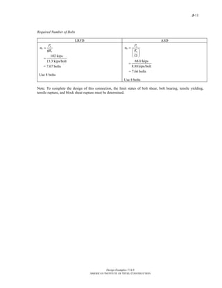 J-11
Design Examples V14.0
AMERICAN INSTITUTE OF STEEL CONSTRUCTION
Required Number of Bolts
LRFD ASD
u
b
n
P
n
R
=
φ
102 kips
13.3 kips/bolt
=
= 7.67 bolts
Use 8 bolts
a
b
n
P
n
R
=
⎛ ⎞
⎜ ⎟
Ω⎝ ⎠
68.0 kips
8.88kips/bolt
=
= 7.66 bolts
Use 8 bolts
Note: To complete the design of this connection, the limit states of bolt shear, bolt bearing, tensile yielding,
tensile rupture, and block shear rupture must be determined.
Return to Table of Contents
 