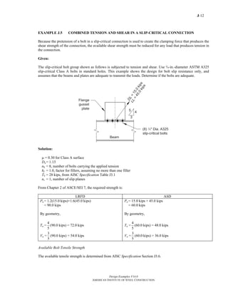 J-12
Design Examples V14.0
AMERICAN INSTITUTE OF STEEL CONSTRUCTION
EXAMPLE J.5 COMBINED TENSION AND SHEAR IN A SLIP-CRITICAL CONNECTION
Because the pretension of a bolt in a slip-critical connection is used to create the clamping force that produces the
shear strength of the connection, the available shear strength must be reduced for any load that produces tension in
the connection.
Given:
The slip-critical bolt group shown as follows is subjected to tension and shear. Use ¾-in.-diameter ASTM A325
slip-critical Class A bolts in standard holes. This example shows the design for bolt slip resistance only, and
assumes that the beams and plates are adequate to transmit the loads. Determine if the bolts are adequate.
Solution:
μ = 0.30 for Class A surface
Du = 1.13
nb = 8, number of bolts carrying the applied tension
hf = 1.0, factor for fillers, assuming no more than one filler
Tb = 28 kips, from AISC Specification Table J3.1
ns = 1, number of slip planes
From Chapter 2 of ASCE/SEI 7, the required strength is:
LRFD ASD
Pu = 1.2(15.0 kips)+1.6(45.0 kips)
= 90.0 kips
By geometry,
Tu =
4
5
(90.0 kips) = 72.0 kips
Vu =
3
5
(90.0 kips) = 54.0 kips
Pa = 15.0 kips + 45.0 kips
= 60.0 kips
By geometry,
Ta =
4
5
(60.0 kips) = 48.0 kips
Va =
3
5
(60.0 kips) = 36.0 kips
Available Bolt Tensile Strength
The available tensile strength is determined from AISC Specification Section J3.6.
Return to Table of Contents
 