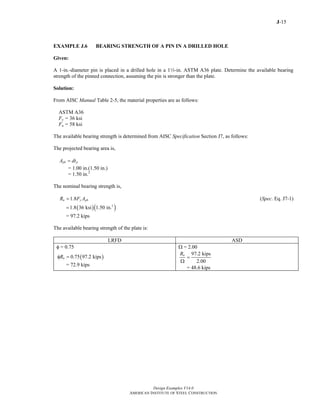 J-15
Design Examples V14.0
AMERICAN INSTITUTE OF STEEL CONSTRUCTION
EXAMPLE J.6 BEARING STRENGTH OF A PIN IN A DRILLED HOLE
Given:
A 1-in.-diameter pin is placed in a drilled hole in a 12-in. ASTM A36 plate. Determine the available bearing
strength of the pinned connection, assuming the pin is stronger than the plate.
Solution:
From AISC Manual Table 2-5, the material properties are as follows:
ASTM A36
Fy = 36 ksi
Fu = 58 ksi
The available bearing strength is determined from AISC Specification Section J7, as follows:
The projected bearing area is,
pb pA dt=
= 1.00 in.(1.50 in.)
= 1.50 in.2
The nominal bearing strength is,
1.8n y pbR F A= (Spec. Eq. J7-1)
( )( )2
1.8 36 ksi 1.50 in.=
= 97.2 kips
The available bearing strength of the plate is:
LRFD ASD
φ = 0.75 Ω = 2.00
( )0.75 97.2 kipsnRφ =
= 72.9 kips
97.2 kips
2.00
nR
=
Ω
= 48.6 kips
Return to Table of Contents
 