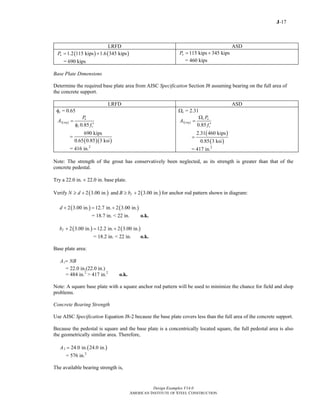 J-17
Design Examples V14.0
AMERICAN INSTITUTE OF STEEL CONSTRUCTION
LRFD ASD
( ) ( )1.2 115 kips 1.6 345 kipsuP = +
= 690 kips
115 kips 345 kipsaP = +
= 460 kips
Base Plate Dimensions
Determine the required base plate area from AISC Specification Section J8 assuming bearing on the full area of
the concrete support.
LRFD ASD
φc = 0.65
( )1
0.85
u
req
c c
P
A
f
=
′φ
( )( )
690 kips
0.65 0.85 3 ksi
=
= 416 in.2
Ωc = 2.31
( )1
0.85
c a
req
c
P
A
f
Ω
=
′
( )
( )
2.31 460 kips
0.85 3 ksi
=
= 417 in.2
Note: The strength of the grout has conservatively been neglected, as its strength is greater than that of the
concrete pedestal.
Try a 22.0 in. × 22.0 in. base plate.
Verify ( )2 3.00 in.N d≥ + and ( )2 3.00 in.fB b≥ + for anchor rod pattern shown in diagram:
( ) ( )2 3.00 in. 12.7 in. 2 3.00 in.d + = +
= 18.7 in. < 22 in. o.k.
( ) ( )2 3.00 in. 12.2 in. 2 3.00 in.fb + = +
= 18.2 in. < 22 in. o.k.
Base plate area:
1A NB=
= 22.0 in.(22.0 in.)
= 484 in.2
> 417 in.2
o.k.
Note: A square base plate with a square anchor rod pattern will be used to minimize the chance for field and shop
problems.
Concrete Bearing Strength
Use AISC Specification Equation J8-2 because the base plate covers less than the full area of the concrete support.
Because the pedestal is square and the base plate is a concentrically located square, the full pedestal area is also
the geometrically similar area. Therefore,
( )2 24.0 in. 24.0 in.A =
= 576 in.2
The available bearing strength is,
Return to Table of Contents
 