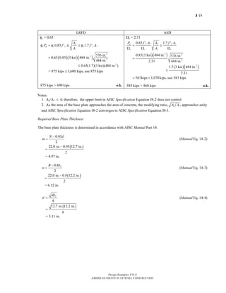 J-18
Design Examples V14.0
AMERICAN INSTITUTE OF STEEL CONSTRUCTION
LRFD ASD
φc = 0.65
2
1 1
1
0.85 1.7c p c c c c
A
P f A f A
A
φ = φ ′ ≤ φ ′
( )( )( )
2
2
2
576 in.
0.65 0.85 3 ksi 484 in.
484 in.
=
2
0.65(1.7)(3 ksi)(484 in. )≤
= 875 kips 1,600 kips,≤ use 875 kips
875 kips > 690 kips o.k.
Ωc = 2.31
1 2 1
1
0.85 1.7c cp
c c c
f A A f AP
A
′ ′
= ≤
Ω Ω Ω
( )( )2 2
2
0.85 3 ksi 484 in. 576 in.
2.31 484 in.
=
( )( )2
1.7 3 ksi 484 in.
2.31
≤
583kips 1,070kips,= ≤ use 583 kips
583 kips > 460 kips o.k.
Notes:
1. A2/A1 ≤ 4; therefore, the upper limit in AISC Specification Equation J8-2 does not control.
2. As the area of the base plate approaches the area of concrete, the modifying ratio, 2 1 ,A A approaches unity
and AISC Specification Equation J8-2 converges to AISC Specification Equation J8-1.
Required Base Plate Thickness
The base plate thickness is determined in accordance with AISC Manual Part 14.
0.95
2
N d
m
−
= (Manual Eq. 14-2)
( )22.0 in. 0.95 12.7 in.
2
−
=
= 4.97 in.
0.8
2
fB b
n
−
= (Manual Eq. 14-3)
( )22.0 in. 0.8 12.2 in.
2
−
=
= 6.12 in.
4
fdb
n′ = (Manual Eq. 14-4)
( )12.7 in. 12.2 in.
4
=
= 3.11 in.
Return to Table of Contents
 