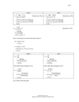 J-19
Design Examples V14.0
AMERICAN INSTITUTE OF STEEL CONSTRUCTION
LRFD ASD
( )
2
4 f u
c pf
db P
X
Pd b
⎡ ⎤
= ⎢ ⎥
φ+⎢ ⎥⎣ ⎦
(Manual Eq. 14-6a)
( )( )
( )
2
4 12.7 in. 12.2 in. 690 kips
875 kips12.7 in. 12.2 in.
⎡ ⎤
= ⎢ ⎥
+⎢ ⎥⎣ ⎦
0.788=
( )
2
4 f c a
pf
db P
X
Pd b
⎡ ⎤ Ω
= ⎢ ⎥
+⎢ ⎥⎣ ⎦
(Manual Eq. 14-6b)
( )( )
( )
2
4 12.7 in. 12.2 in. 460 kips
583 kips12.7 in. 12.2 in.
⎡ ⎤
= ⎢ ⎥
+⎢ ⎥⎣ ⎦
0.789=
2
1
1 1
X
X
λ = ≤
+ −
(Manual Eq. 14-5)
2 0.788
1 1 0.788
=
+ −
1.22 1, use 1= > λ =
Note: λ can always be conservatively taken equal to 1.
( )( )1 3.11 in.nλ ′ =
= 3.11 in.
( )max , ,l m n n= λ ′
( )max 4.97 in., 6.12 in., 3.11 in.=
= 6.12 in.
LRFD ASD
u
pu
P
f
BN
=
( )
690 kips
22.0 in. 22.0 in.
=
= 1.43 ksi
From AISC Manual Equation 14-7a:
2
0.9
pu
min
y
f
t l
F
=
=
( )
( )
2 1.43 ksi
6.12 in.
0.9 36 ksi
= 1.82 in.
a
pa
P
f
BN
=
( )
460 kips
22.0 in. 22.0 in.
=
= 0.950 ksi
From AISC Manual Equation 14-7b:
3.33 pa
min
y
f
t l
F
=
=
( )3.33 0.950 ksi
6.12 in.
36 ksi
= 1.81 in.
Use a 2.00-in.-thick base plate.
Return to Table of Contents
 