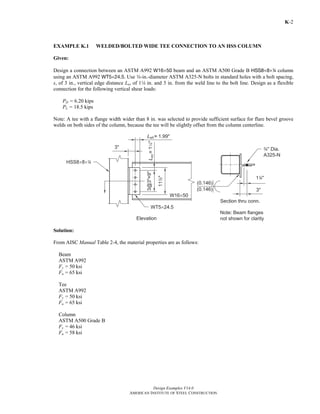 Design Examples V14.0
AMERICAN INSTITUTE OF STEEL CONSTRUCTION
K-2
EXAMPLE K.1 WELDED/BOLTED WIDE TEE CONNECTION TO AN HSS COLUMN
Given:
Design a connection between an ASTM A992 W16×50 beam and an ASTM A500 Grade B HSS8×8×4 column
using an ASTM A992 WT5×24.5. Use w-in.-diameter ASTM A325-N bolts in standard holes with a bolt spacing,
s, of 3 in., vertical edge distance Lev of 14 in. and 3 in. from the weld line to the bolt line. Design as a flexible
connection for the following vertical shear loads:
PD = 6.20 kips
PL = 18.5 kips
Note: A tee with a flange width wider than 8 in. was selected to provide sufficient surface for flare bevel groove
welds on both sides of the column, because the tee will be slightly offset from the column centerline.
Solution:
From AISC Manual Table 2-4, the material properties are as follows:
Beam
ASTM A992
Fy = 50 ksi
Fu = 65 ksi
Tee
ASTM A992
Fy = 50 ksi
Fu = 65 ksi
Column
ASTM A500 Grade B
Fy = 46 ksi
Fu = 58 ksi
Return to Table of Contents
 