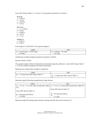 Design Examples V14.0
AMERICAN INSTITUTE OF STEEL CONSTRUCTION
K-3
From AISC Manual Tables 1-1, 1-8 and 1-12, the geometric properties are as follows:
W16×50
tw = 0.380 in.
d = 16.3 in.
tf = 0.630 in.
T = 13s in.
WT5×24.5
ts = tw = 0.340 in.
d = 4.99 in.
tf = 0.560 in.
bf = 10.0 in.
k1 = m in.
HSS8×8×4
t = 0.233 in.
B = 8.00 in.
From Chapter 2 of ASCE/SEI 7, the required strength is:
LRFD ASD
Pu = 1.2(6.20 kips) + 1.6(18.5 kips)
= 37.0 kips
Pa = 6.20 kips + 18.5 kips
= 24.7 kips
Calculate the available strength assuming the connection is flexible.
Required Number of Bolts
The required number of bolts will ultimately be determined using the coefficient, C, from AISC Manual Table 7-
6. First, the available strength per bolt must be determined.
Determine the available shear strength of a single bolt.
LRFD ASD
φrn = 17.9 kips from AISC Manual Table 7-1 nr
Ω
= 11.9 kips from AISC Manual Table 7-1
Determine single bolt bearing strength based on edge distance.
LRFD ASD
Lev = 14 in. ≥ 1 in. from AISC Specification Table
J3.4
From AISC Manual Table 7-5,
φrn = 49.4 kips/in.(0.340 in.)
= 16.8 kips
Lev = 14 in. ≥ 1 in. from AISC Specification Table J3.4
From AISC Manual Table 7-5,
nr
Ω
= 32.9 kips/in.(0.340 in.)
= 11.2 kips
Determine single bolt bearing capacity based on spacing and AISC Specification Section J3.3.
Return to Table of Contents
 