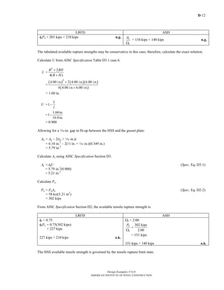 D-12
Design Examples V14.0
AMERICAN INSTITUTE OF STEEL CONSTRUCTION
LRFD ASD
φtPn = 201 kips < 210 kips n.g. n
t
P
Ω
= 134 kips < 140 kips n.g.
The tabulated available rupture strengths may be conservative in this case; therefore, calculate the exact solution.
Calculate U from AISC Specification Table D3.1 case 6.
x =
2
2
4( )
B BH
B H
+
+
=
( ) ( )( )
( )
2
4.00 in. 2 4.00 in. 6.00 in.
4 4.00 in. 6.00 in.
+
+
= 1.60 in.
U =1
x
l
−
=
1.60in.
1
16.0in.
−
= 0.900
Allowing for a z-in. gap in fit-up between the HSS and the gusset plate:
An = Ag – 2(tp + z in.)t
= 6.18 in.2
– 2(2 in. + z in.)(0.349 in.)
= 5.79 in.2
Calculate Ae using AISC Specification Section D3.
Ae =AnU (Spec. Eq. D3-1)
= 5.79 in.2
(0.900)
= 5.21 in.2
Calculate Pn.
Pn = FuAe (Spec. Eq. D2-2)
= 58 ksi(5.21 in2
)
= 302 kips
From AISC Specification Section D2, the available tensile rupture strength is:
LRFD ASD
φt = 0.75
φtPn = 0.75(302 kips)
= 227 kips
227 kips > 210 kips o.k.
Ωt = 2.00
302 kips
2.00
n
t
P
=
Ω
= 151 kips
151 kips > 140 kips o.k.
The HSS available tensile strength is governed by the tensile rupture limit state.
Return to Table of Contents
 