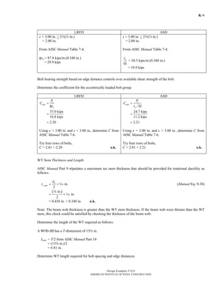 Design Examples V14.0
AMERICAN INSTITUTE OF STEEL CONSTRUCTION
K-4
LRFD ASD
s = 3.00 in. > 2q(w in.)
= 2.00 in.
From AISC Manual Table 7-4,
φrn = 87.8 kips/in.(0.340 in.)
= 29.9 kips
s = 3.00 in. > 2q(w in.)
= 2.00 in.
From AISC Manual Table 7-4,
nr
Ω
= 58.5 kips/in.(0.340 in.)
= 19.9 kips
Bolt bearing strength based on edge distance controls over available shear strength of the bolt.
Determine the coefficient for the eccentrically loaded bolt group.
LRFD ASD
37.0 kips
16.8 kips
2.20
u
min
n
P
C
r
=
φ
=
=
Using e = 3.00 in. and s = 3.00 in., determine C from
AISC Manual Table 7-6.
Try four rows of bolts,
C = 2.81 > 2.20 o.k.
/
24.7 kips
11.2 kips
2.21
a
min
n
P
C
r
=
Ω
=
=
Using e = 3.00 in. and s = 3.00 in., determine C from
AISC Manual Table 7-6.
Try four rows of bolts,
C = 2.81 > 2.21 o.k.
WT Stem Thickness and Length
AISC Manual Part 9 stipulates a maximum tee stem thickness that should be provided for rotational ductility as
follows:
in.
2
b
s max
d
t = +z (Manual Eq. 9-38)
( )in.
in.
2
= +
w
z
= 0.438 in. > 0.340 in. o.k.
Note: The beam web thickness is greater than the WT stem thickness. If the beam web were thinner than the WT
stem, this check could be satisfied by checking the thickness of the beam web.
Determine the length of the WT required as follows:
A W16×50 has a T-dimension of 13s in.
Lmin = T/2 from AISC Manual Part 10
= (13s in.)/2
= 6.81 in.
Determine WT length required for bolt spacing and edge distances.
Return to Table of Contents
 
