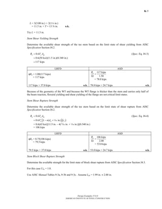 Design Examples V14.0
AMERICAN INSTITUTE OF STEEL CONSTRUCTION
K-5
L= 3(3.00 in.) + 2(14 in.)
= 11.5 in. < T = 13 s in. o.k.
Try L = 11.5 in.
Stem Shear Yielding Strength
Determine the available shear strength of the tee stem based on the limit state of shear yielding from AISC
Specification Section J4.2.
0.6n y gvR F A= (Spec. Eq. J4-3)
0.6(50 ksi)(11.5 in.)(0.340 in.)
117 kips
=
=
LRFD ASD
φRn = 1.00(117 kips)
= 117 kips
117 kips
1.50
nR
=
Ω
= 78.0 kips
117 kips > 37.0 kips o.k. 78.0 kips > 24.7 kips o.k.
Because of the geometry of the WT and because the WT flange is thicker than the stem and carries only half of
the beam reaction, flexural yielding and shear yielding of the flange are not critical limit states.
Stem Shear Rupture Strength
Determine the available shear strength of the tee stem based on the limit state of shear rupture from AISC
Specification Section J4.2.
0.6n u nvR F A= (Spec. Eq. J4-4)
[ ]( )0.6 ( in.)u h sF L n d t= − +z
= 0.6(65 ksi)[11.5 in. – 4(m in. + z in.)](0.340 in.)
= 106 kips
LRFD ASD
φRn = 0.75(106 kips)
= 79.5 kips
106 kips
2.00
nR
=
Ω
= 53.0 kips
79.5 kips > 37.0 kips o.k. 53.0 kips > 24.7 kips o.k.
Stem Block Shear Rupture Strength
Determine the available strength for the limit state of block shear rupture from AISC Specification Section J4.3.
For this case Ubs = 1.0.
Use AISC Manual Tables 9-3a, 9-3b and 9-3c. Assume Leh = 1.99 in. ≈ 2.00 in.
Return to Table of Contents
 