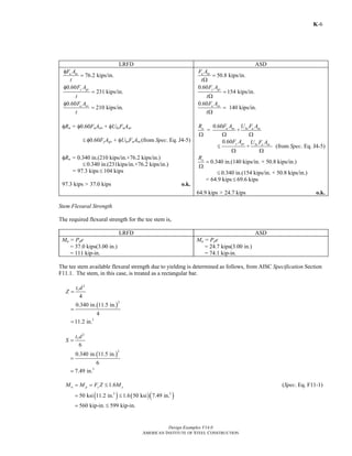 Design Examples V14.0
AMERICAN INSTITUTE OF STEEL CONSTRUCTION
K-6
LRFD ASD
76.2 kips/in.
0.60
231 kips/in.
0.60
210 kips/in.
u nt
y gv
u nv
F A
t
F A
t
F A
t
φ
=
φ
=
φ
=
φRn = φ0.60FuAnv + φUbsFuAnt
≤ φ0.60FyAgv + φUbsFuAnt (from Spec. Eq. J4-5)
50.8 kips/in.
0.60
154 kips/in.
0.60
140 kips/in.
u nt
y gv
u nv
F A
t
F A
t
F A
t
=
Ω
=
Ω
=
Ω
0.60
= +n u nv bs u ntR F A U F A
Ω Ω Ω
0.60
+
y gv bs u nt
F A U F A
≤
Ω Ω
(from Spec. Eq. J4-5)
φRn = 0.340 in.(210 kips/in.+76.2 kips/in.)
≤ 0.340 in.(231kips/in.+76.2 kips/in.)
= 97.3 kips ≤ 104 kips
97.3 kips > 37.0 kips o.k.
nR
=
Ω
0.340 in.(140 kips/in. + 50.8 kips/in.)
≤ 0.340 in.(154 kips/in. + 50.8 kips/in.)
= 64.9 kips ≤ 69.6 kips
64.9 kips > 24.7 kips o.k.
Stem Flexural Strength
The required flexural strength for the tee stem is,
LRFD ASD
Mu = Pue
= 37.0 kips(3.00 in.)
= 111 kip-in.
Ma = Pae
= 24.7 kips(3.00 in.)
= 74.1 kip-in.
The tee stem available flexural strength due to yielding is determined as follows, from AISC Specification Section
F11.1. The stem, in this case, is treated as a rectangular bar.
2
4
st d
Z =
( )
2
3
0.340 in. 11.5 in.
4
11.2 in.
=
=
2
6
st d
S =
( )
2
3
0.340 in. 11.5 in.
6
7.49 in.
=
=
1.6n p y yM M F Z M= = ≤ (Spec. Eq. F11-1)
( ) ( )( )3 3
50 ksi 11.2 in. 1.6 50 ksi 7.49 in.
560 kip-in. 599 kip-in.
= ≤
= ≤
Return to Table of Contents
 