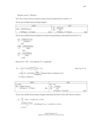 Design Examples V14.0
AMERICAN INSTITUTE OF STEEL CONSTRUCTION
K-7
Therefore, use Mn = 560 kip-in.
Note: The 1.6 limit will never control for a plate, because the shape factor for a plate is 1.5.
The tee stem available flexural yielding strength is:
LRFD ASD
φMn = 0.90(560 kip-in.)
560 kip-in.
1.67
nM
=
Ω
= 504 kip-in. > 111 kip-in. o.k. = 335 kip-in. > 74.1 kip-in. o.k.
The tee stem available flexural strength due to lateral-torsional buckling is determined from Section F11.2.
2 2
(3.00in.)(11.5in.)
(0.340in.)
298
b
s
L d
t
=
=
0.08 0.08(29,000ksi)
50ksi
46.4
y
E
F
=
=
( )1.9 29,000ksi1.9
50ksi
1,102
y
E
F
=
=
Because 46.4 < 298 < 1,102, Equation F11-2 is applicable.
2
3
1.52 0.274 ( . Eq. F11-2)
50ksi
= 1.00 1.52 0.274(298) (50ksi)(7.49ksi) (50ksi)(11.2in. )
29,000ksi
517kip-in. 560kip-in.
yb
n b y p
FL d
M C M M Spec
Et
⎡ ⎤⎛ ⎞
= − ≤⎜ ⎟⎢ ⎥
⎝ ⎠⎣ ⎦
⎡ ⎤
− ≤⎢ ⎥
⎣ ⎦
= ≤
LRFD ASD
φ = 0.90
φMn = 0.90(517 kip-in.)
= 465 kip-in. > 111 kip-in. o.k.
Ω = 1.67
517kip-in.
1.67
310kip-in.> 74.1kip-in.
n
b
M
=
Ω
= o.k.
The tee stem available flexural rupture strength is determined from Part 9 of the AISC Manual as follows:
( )( )
2
2 in. 1.5in. 4.5in.
4
net h
td
Z t d= − + +z
( )
( )( )( )
2
3
0.340in. 11.5in.
2 0.340in. in. in. 1.5in. 4.5in.
4
7.67 in.
= − + +
=
m z
Return to Table of Contents
 