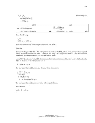 Design Examples V14.0
AMERICAN INSTITUTE OF STEEL CONSTRUCTION
K-8
n u netM F Z= (Manual Eq. 9-4)
( )3
65 ksi 7.67 in.
499 kip-in.
=
=
LRFD ASD
φMn = 0.75(499 kip-in.)
499 kip-in.
2.00
nM
=
Ω
= 374 kip-in. > 111 kip-in. o.k. = 250 kip-in. > 74.1 kip-in. o.k.
Beam Web Bearing
w st t>
0.380 in. 0.340 in.>
Beam web is satisfactory for bearing by comparison with the WT.
Weld Size
Because the flange width of the WT is larger than the width of the HSS, a flare bevel groove weld is required.
Taking the outside radius as 2(0.233 in.) = 0.466 in. and using AISC Specification Table J2.2, the effective throat
thickness of the flare bevel weld is E = c(0.466 in.) = 0.146 in.
Using AISC Specification Table J2.3, the minimum effective throat thickness of the flare bevel weld, based on the
0.233 in. thickness of the HSS column, is 8 in.
E = 0.146 in. > 8 in.
The equivalent fillet weld that provides the same throat dimension is:
1
0.146
16 2
D ⎛ ⎞⎛ ⎞
=⎜ ⎟⎜ ⎟
⎝ ⎠⎝ ⎠
( )16 2 0.146
3.30 sixteenths of an inch
D =
=
The equivalent fillet weld size is used in the following calculations.
Weld Ductility
Let bf = B = 8.00 in.
Return to Table of Contents
 