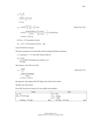 Design Examples V14.0
AMERICAN INSTITUTE OF STEEL CONSTRUCTION
K-9
12
2
fb k
b
−
=
( )8.00 in. 2 in.
2
3.19 in.
−
=
=
m
( )
2 2
2
0.0155 2
y f
min s
F t b
w t
b L
⎛ ⎞
= + ≤⎜ ⎟
⎝ ⎠
s (Manual Eq. 9-36)
( ) ( )
( )
( )( )
2 2
2
50 ksi 0.560 in. 3.19 in.
0.0155 2 0.340 in.
3.19 in. 11.5 in.
⎡ ⎤
= + ≤⎢ ⎥
⎢ ⎥⎣ ⎦
s
0.158 in. 0.213= ≤ in.
0.158 in. = 2.53 sixteenths of an inch
2.53 3.30minD = < sixteenths of an inch o.k.
Nominal Weld Shear Strength
The load is assumed to act concentrically with the weld group (flexible connection).
a = 0, therefore, C = 3.71 from AISC Manual Table 8-4
Rn = CC1Dl
= 3.71(1.00)(3.30 sixteenths of an inch)(11.5 in.)
= 141 kips
Shear Rupture of the HSS at the Weld
3.09
min
u
D
t
F
= (Manual Eq. 9-2)
( )3.09 3.30 sixteenths
58 ksi
0.176 in. 0.233 in.
=
= <
By inspection, shear rupture of the WT flange at the welds will not control.
Therefore, the weld controls.
From AISC Specification Section J2.4, the available weld strength is:
LRFD ASD
φ = 0.75 2.00Ω =
φRn = 0.75(141 kips) 141kips
2.00
nR
=
Ω
= 106 kips > 37.0 kips o.k. = 70.5 kips > 24.7 kips o.k.
Return to Table of Contents
 