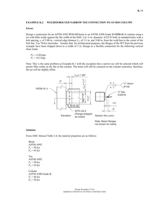 Design Examples V14.0
AMERICAN INSTITUTE OF STEEL CONSTRUCTION
K-10
EXAMPLE K.2 WELDED/BOLTED NARROW TEE CONNECTION TO AN HSS COLUMN
Given:
Design a connection for an ASTM A992 W16×50 beam to an ASTM A500 Grade B HSS8×8×4 column using a
tee with fillet welds against the flat width of the HSS. Use w-in.-diameter A325-N bolts in standard holes with a
bolt spacing, s, of 3.00 in., vertical edge distance Lev of 14 in. and 3.00 in. from the weld line to the center of the
bolt line. Use 70-ksi electrodes. Assume that, for architectural purposes, the flanges of the WT from the previous
example have been stripped down to a width of 5 in. Design as a flexible connection for the following vertical
shear loads:
PD = 6.20 kips
PL = 18.5 kips
Note: This is the same problem as Example K.1 with the exception that a narrow tee will be selected which will
permit fillet welds on the flat of the column. The beam will still be centered on the column centerline; therefore,
the tee will be slightly offset.
Solution:
From AISC Manual Table 2-4, the material properties are as follows:
Beam
ASTM A992
Fy = 50 ksi
Fu = 65 ksi
Tee
ASTM A992
Fy = 50 ksi
Fu = 65 ksi
Column
ASTM A500 Grade B
Fy = 46 ksi
Fu = 58 ksi
Return to Table of Contents
 