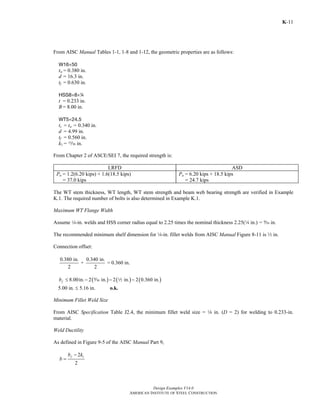 Design Examples V14.0
AMERICAN INSTITUTE OF STEEL CONSTRUCTION
K-11
From AISC Manual Tables 1-1, 1-8 and 1-12, the geometric properties are as follows:
W16×50
tw = 0.380 in.
d = 16.3 in.
tf = 0.630 in.
HSS8×8×4
t = 0.233 in.
B = 8.00 in.
WT5×24.5
ts = tw = 0.340 in.
d = 4.99 in.
tf = 0.560 in.
k1 = m in.
From Chapter 2 of ASCE/SEI 7, the required strength is:
LRFD ASD
Pu = 1.2(6.20 kips) + 1.6(18.5 kips)
= 37.0 kips
Pa = 6.20 kips + 18.5 kips
= 24.7 kips
The WT stem thickness, WT length, WT stem strength and beam web bearing strength are verified in Example
K.1. The required number of bolts is also determined in Example K.1.
Maximum WT Flange Width
Assume 4-in. welds and HSS corner radius equal to 2.25 times the nominal thickness 2.25(4 in.) = b in.
The recommended minimum shelf dimension for 4-in. fillet welds from AISC Manual Figure 8-11 is 2 in.
Connection offset:
0.380 in. 0.340 in.
+ = 0.360 in.
2 2
( ) ( ) ( )8.00in. 2 in. 2 in. 2 0.360 in.fb ≤ − − −b 2
5.00 in. ≤ 5.16 in. o.k.
Minimum Fillet Weld Size
From AISC Specification Table J2.4, the minimum fillet weld size = 8 in. (D = 2) for welding to 0.233-in.
material.
Weld Ductility
As defined in Figure 9-5 of the AISC Manual Part 9,
12
2
fb k
b
−
=
Return to Table of Contents
 